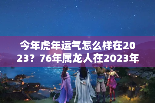 今年虎年运气怎么样在2023？76年属龙人在2023年的全年运势