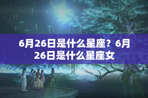 6月26日是什么星座？6月26日是什么星座女