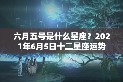 六月五号是什么星座？2021年6月5日十二星座运势