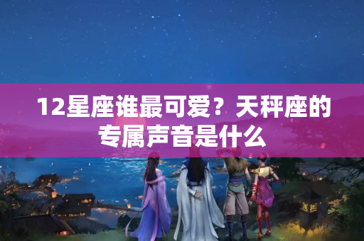 12星座谁最可爱？天秤座的专属声音是什么