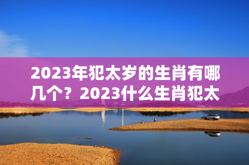 2023年犯太岁的生肖有哪几个？2023什么生肖犯太岁