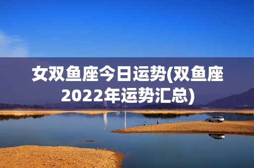 女双鱼座今日运势(双鱼座2022年运势汇总)