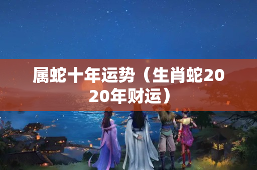 属蛇十年运势（生肖蛇2020年财运）