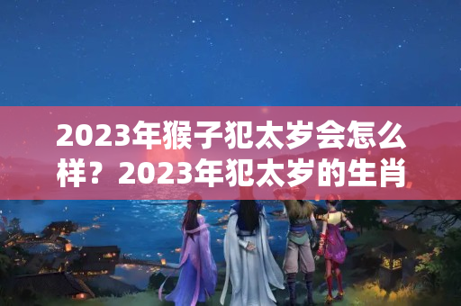 2023年猴子犯太岁会怎么样？2023年犯太岁的生肖怎么破解