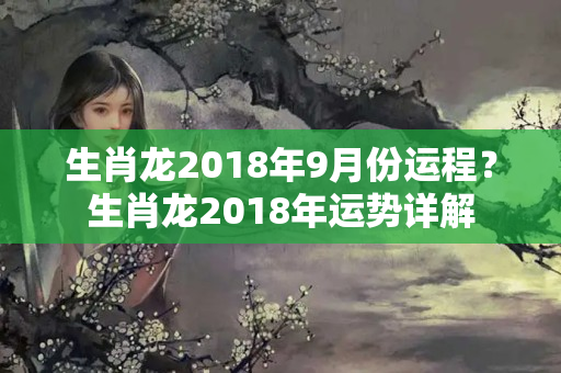 生肖龙2018年9月份运程？生肖龙2018年运势详解