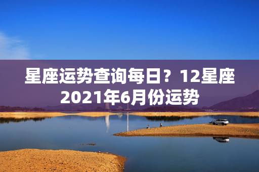 星座运势查询每日？12星座2021年6月份运势