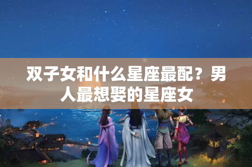 双子女和什么星座最配？男人最想娶的星座女