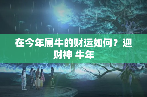 在今年属牛的财运如何？迎财神 牛年