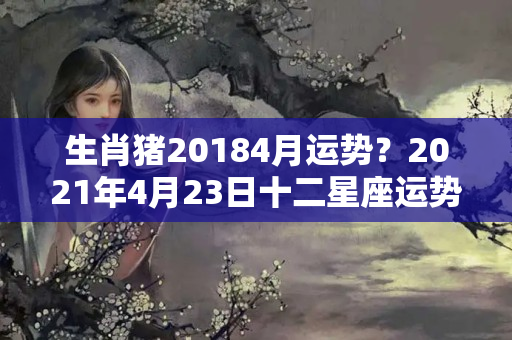 生肖猪20184月运势？2021年4月23日十二星座运势