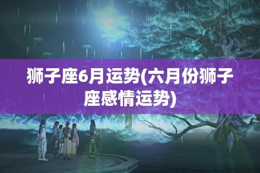 狮子座6月运势(六月份狮子座感情运势)