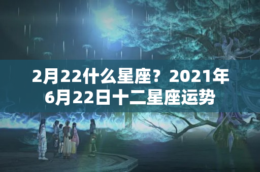 2月22什么星座？2021年6月22日十二星座运势