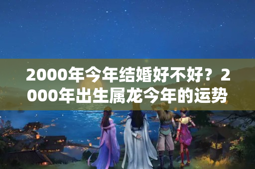 2000年今年结婚好不好？2000年出生属龙今年的运势如何？