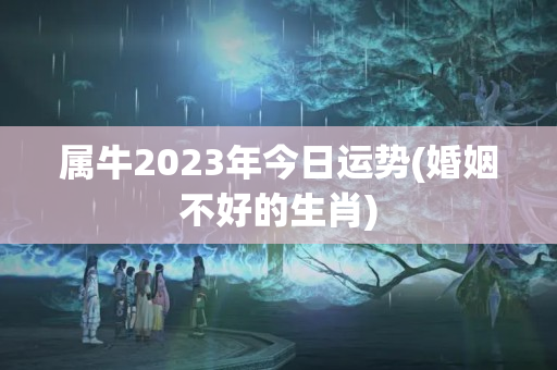 属牛2023年今日运势(婚姻不好的生肖)