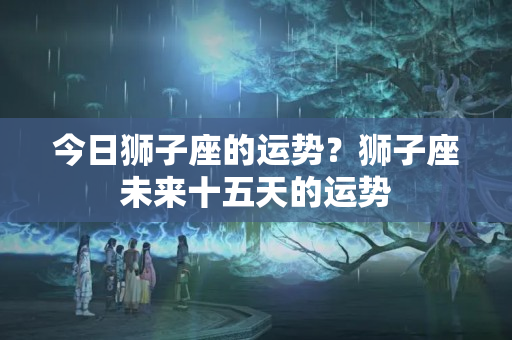 今日狮子座的运势？狮子座未来十五天的运势