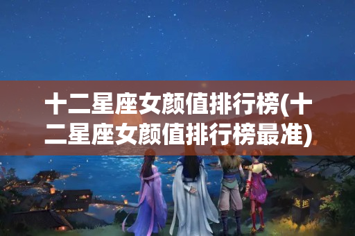 十二星座女颜值排行榜(十二星座女颜值排行榜最准)