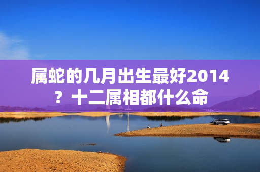 属蛇的几月出生最好2014？十二属相都什么命