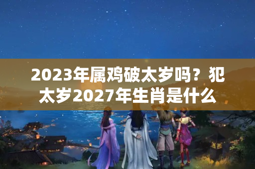 2023年属鸡破太岁吗？犯太岁2027年生肖是什么