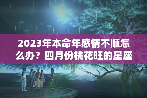 2023年本命年感情不顺怎么办？四月份桃花旺的星座