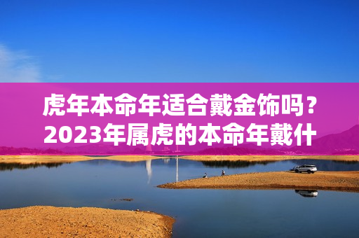 虎年本命年适合戴金饰吗？2023年属虎的本命年戴什么好