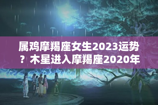 属鸡摩羯座女生2023运势？木星进入摩羯座2020年