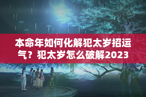 本命年如何化解犯太岁招运气？犯太岁怎么破解2023年运势