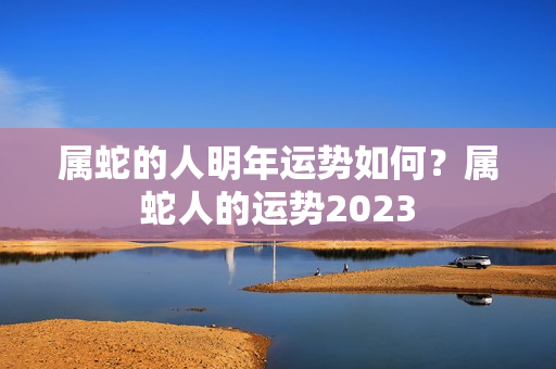 属蛇的人明年运势如何？属蛇人的运势2023