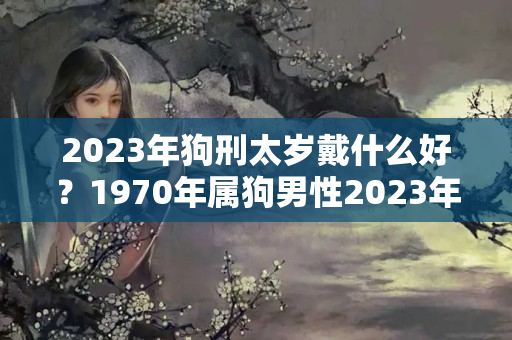 2023年狗刑太岁戴什么好？1970年属狗男性2023年运势及运程女性