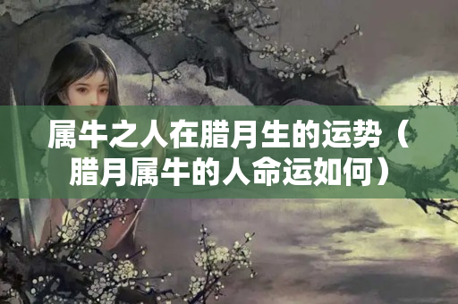 属牛之人在腊月生的运势（腊月属牛的人命运如何）