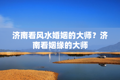 济南看风水婚姻的大师？济南看姻缘的大师