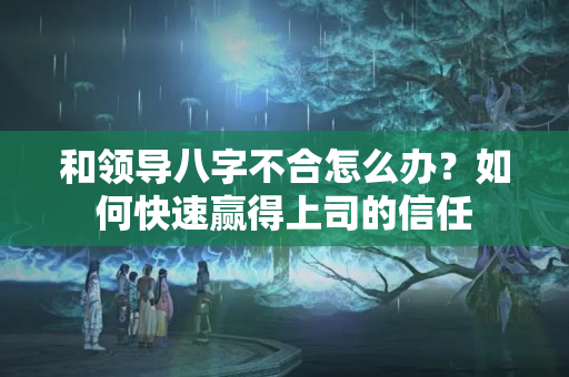 和领导八字不合怎么办？如何快速赢得上司的信任