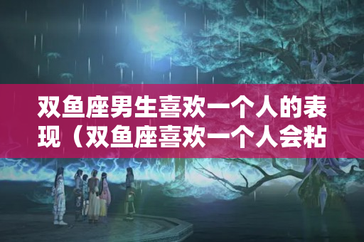 双鱼座男生喜欢一个人的表现（双鱼座喜欢一个人会粘人吗）