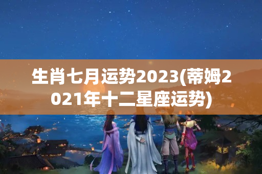 生肖七月运势2023(蒂姆2021年十二星座运势)