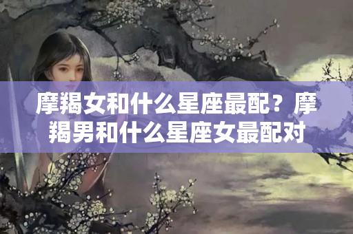 摩羯女和什么星座最配？摩羯男和什么星座女最配对