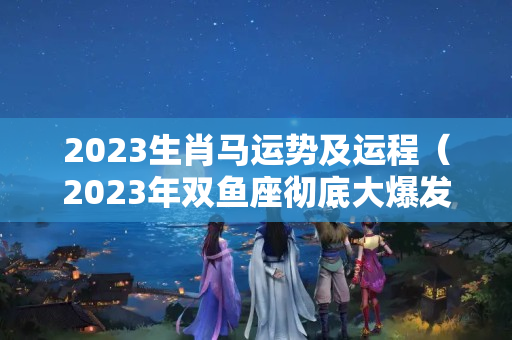 2023生肖马运势及运程（2023年双鱼座彻底大爆发学）