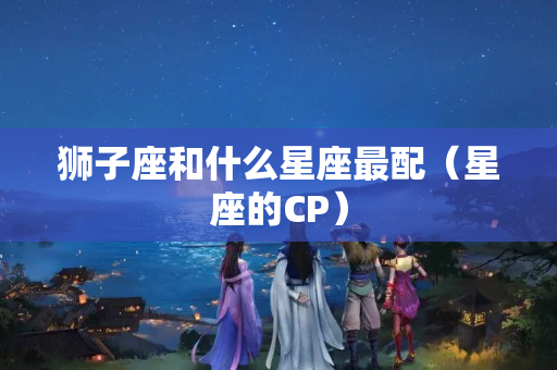 狮子座和什么星座最配（星座的CP）