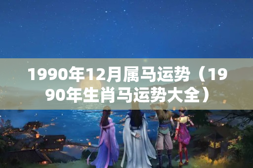 1990年12月属马运势（1990年生肖马运势大全）