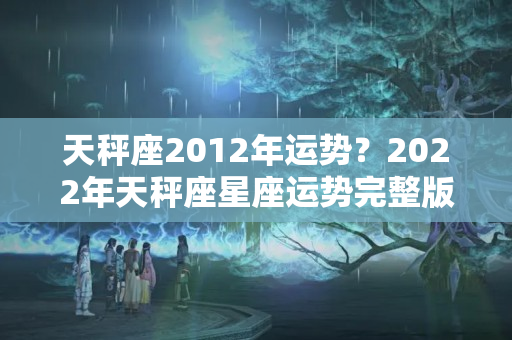 天秤座2012年运势？2022年天秤座星座运势完整版