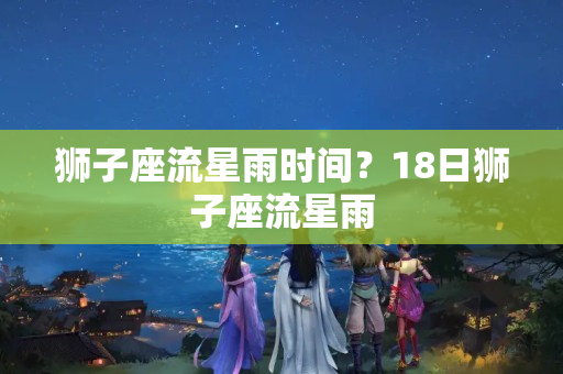 狮子座流星雨时间？18日狮子座流星雨