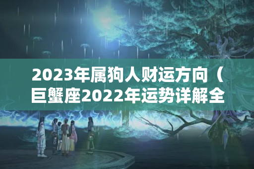 2023年属狗人财运方向（巨蟹座2022年运势详解全年运程完整版）