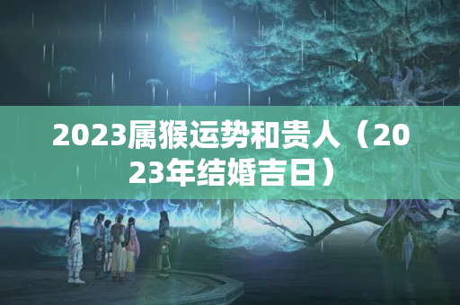 2023属猴运势和贵人（2023年结婚吉日）