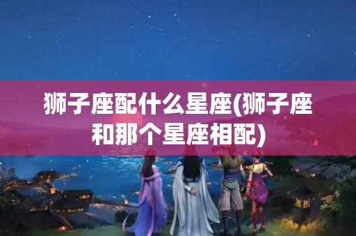 狮子座配什么星座(狮子座和那个星座相配)