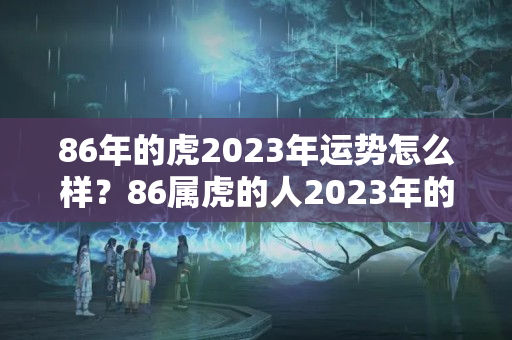 86年的虎2023年运势怎么样？86属虎的人2023年的运势及运程