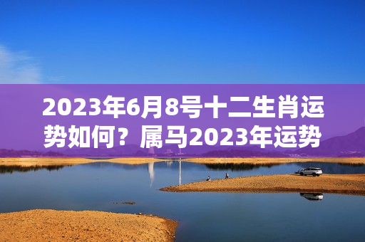 2023年6月8号十二生肖运势如何？属马2023年运势运程