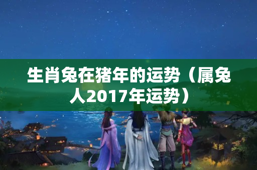 生肖兔在猪年的运势（属兔人2017年运势）