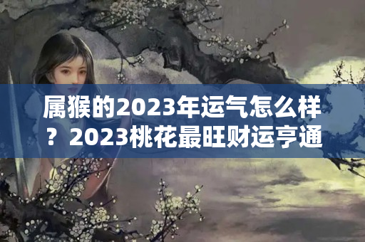 属猴的2023年运气怎么样？2023桃花最旺财运亨通星座女