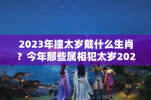 2023年撞太岁戴什么生肖？今年那些属相犯太岁2023