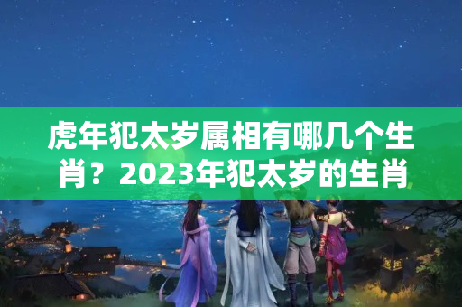 虎年犯太岁属相有哪几个生肖？2023年犯太岁的生肖有哪些？