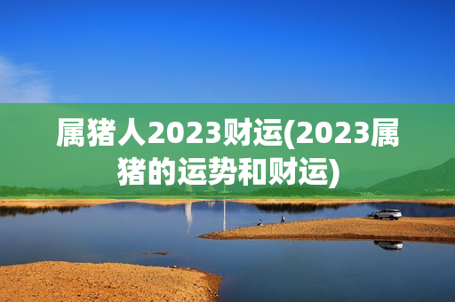 属猪人2023财运(2023属猪的运势和财运)