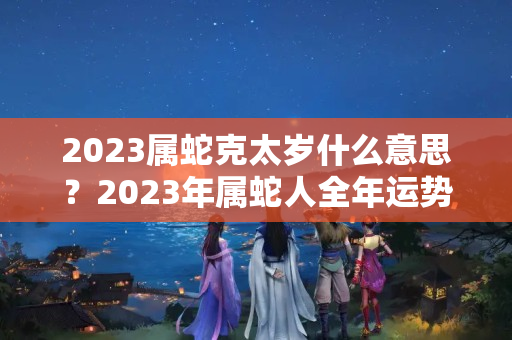 2023属蛇克太岁什么意思？2023年属蛇人全年运势如何