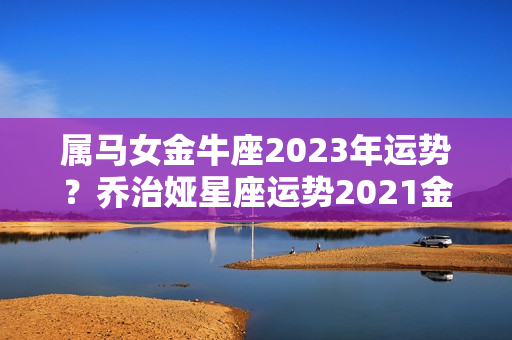 属马女金牛座2023年运势？乔治娅星座运势2021金牛座